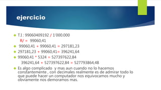 ejercicio
 T.I : 99060409192 / 1’000.000
R/ = 99060,41
 99060,41 + 99060,41 = 297181,23
 297181,23 + 99060,41= 396241,64
 99060,41 * 5324 = 527397622,84
396241,64 + 527397622,84 = 527793864,48
 Es algo complicado y mas aun cuando no lo hacemos
constantemente , con decimales realmente es de admirar todo lo
que puede hacer un computador nos equivocamos mucho y
obviamente nos demoramos mas.
 