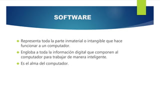 SOFTWARE
 Representa toda la parte inmaterial o intangible que hace
funcionar a un computador.
 Engloba a toda la información digital que componen al
computador para trabajar de manera inteligente.
 Es el alma del computador.
 