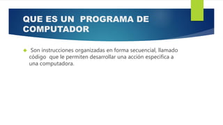 QUE ES UN PROGRAMA DE
COMPUTADOR
 Son instrucciones organizadas en forma secuencial, llamado
código que le permiten desarrollar una acción específica a
una computadora.
 