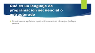 Qué es un lenguaje de
programación secuencial o
estructurado
 Es un programa que hace su trabajo autónomamente sin intervención de alguna
persona
 