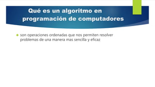 Qué es un algoritmo en
programación de computadores
 son operaciones ordenadas que nos permiten resolver
problemas de una manera mas sencilla y eficaz
 