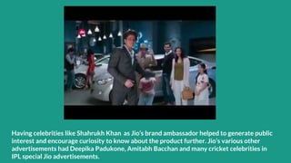 Having celebrities like Shahrukh Khan as Jio’s brand ambassador helped to generate public
interest and encourage curiosity to know about the product further. Jio’s various other
advertisements had Deepika Padukone, Amitabh Bacchan and many cricket celebrities in
IPL special Jio advertisements.
 