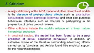 3. Criticism
• A major deficiency of the AIDA model and other hierarchical models
is the absence of post-purchase effects such as satisfaction,
consumption, repeat patronage behaviour and other post-purchase
behavioural intentions such as referrals or participating in the
preparation of online product reviews.
• Other criticisms include the model's reliance on a linear nature,
hierarchical sequence.
,
In addition, an
extensive review of the literature surrounding advertising effects,
carried out by Vakratsas and Ambler found little empirical support
for the hierarchical models
 