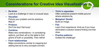 Considerations for Creative Idea Visualization
• Re-think:
Look at a challenge in new or unusual ways.
• Visualize:
Picture your problem and its solutions.
Map it!
• Produce:
Don't be lazy! Get busy!
• Combine:
Make new combinations-- in considering
options, put them all on the table to find
grains of truth or possibility. Then refine!
• Form relationships
Make connections--similar to mapping but
adding text as to why concepts connect.
• Think in opposites
Often extremes present middle ground
where solutions lie.
• Metaphor! Simile!
Build an image.
• Fail:
Learn from experience: think as if you have
eliminated a solution toward finding one that
does.
• Practice patience
Outlast the challenge!
 