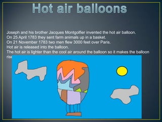 Joseph and his brother Jacques Montgolfier invented the hot air balloon.
On 25 April 1783 they sent farm animals up in a basket.
On 21 November 1783 two men flew 3000 feet over Paris.
Hot air is released into the balloon.
The hot air is lighter than the cool air around the balloon so it makes the balloon
rise.
 