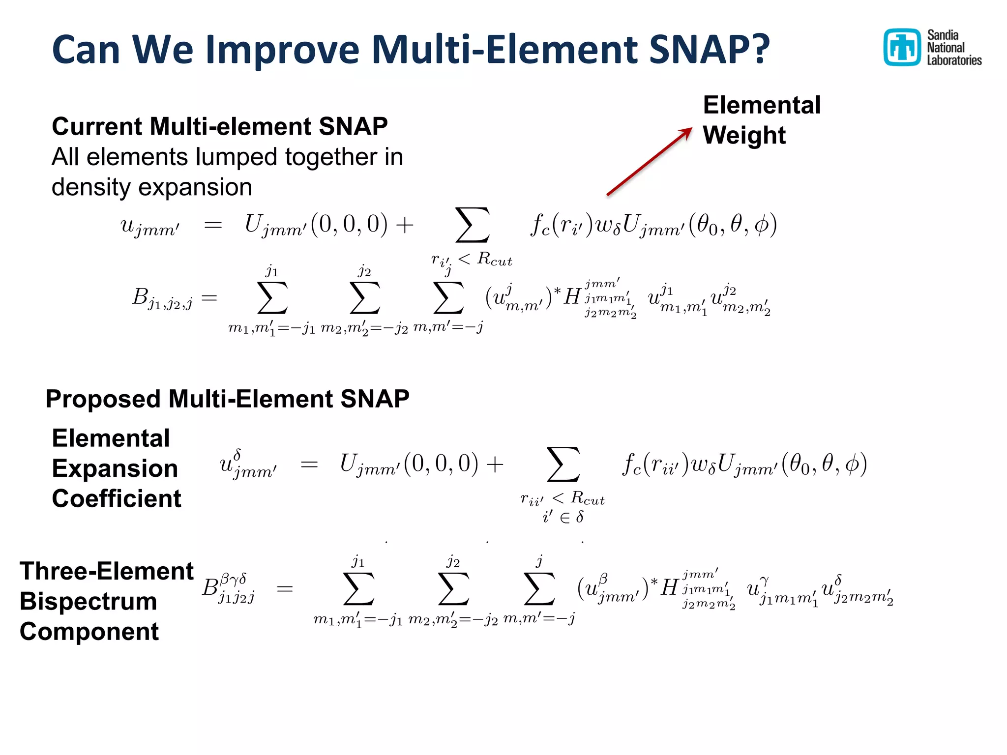 Can We Improve Multi-Element SNAP?
Etot = Eref +
NX
i=1
Ei
SNAP
Ei
SNAP = ↵ · Bi
, i is element ↵
=
X
{ }
KX
k=1
k,↵ B ,i
k
Fj
SNAP =
X
{ }
KX
k=1
k,↵
NX
i=1
@B ,i
k
@rj
ujmm0 = Ujmm0 (0, 0, 0) +
X
rii0 < Rcut
i0 2
fc(rii0 )w Ujmm0 (✓0, ✓, )
Bj1j2j =
j1X
m1,m0
1= j1
j2X
m2,m0
2= j2
j
X
m,m0= j
(ujmm0 )⇤
H
jmm0
j1m1m0
1
j2m2m0
2
uj1m1m0
1
uj2m2m0
2
1. No need to use w factors
2. For two elements, for each Bk, the 4 variants are BAAA
k , BAAB
k , BABB
k ,
BBBB
Etot = Eref +
NX
i=1
Ei
SNAP
Ei
SNAP = ↵ · Bi
, i is element ↵
=
X
{ }
KX
k=1
k,↵ B ,i
k
Fj
SNAP =
X
{ }
KX
k=1
k,↵
NX
i=1
@B ,i
k
@rj
ujmm0 = Ujmm0 (0, 0, 0) +
X
rii0 < Rcut
i0 2
fc(rii0 )w Ujmm0 (✓0, ✓, )
Bj1j2j =
j1X
m1,m0
1= j1
j2X
m2,m0
2= j2
j
X
m,m0= j
(ujmm0 )⇤
H
jmm0
j1m1m0
1
j2m2m0
2
uj1m1m0
1
uj2m2m0
2
1. No need to use w factors
2. For two elements, for each Bk, the 4 variants are BAAA
k , BAAB
k , BABB
k ,
BBBB
uj
m,m0 = Uj
m,m0 (0, 0, 0) +
X
rii0 <Rcut
fc(rii0 )wiUj
m,m0 (✓0, ✓, ) (4)
The expansion coe cients uj
m,m0 are complex-valued and they are not
directly useful as descriptors, because they are not invariant under rotation
of the polar coordinate frame. However, the following scalar triple products
of expansion coe cients can be shown to be real-valued and invariant under
rotation [7].
Bj1,j2,j =
j1X
m1,m0
1= j1
j2X
m2,m0
2= j2
j
X
m,m0= j
(uj
m,m0 )⇤
H
jmm0
j1m1m0
1
j2m2m0
2
uj1
m1,m0
1
uj2
m2,m0
2
(5)
The constants H
jmm0
j1m1m0
1
j2m2m0
2
are coupling coe cients, analogous to the Clebsch-
Gordan coe cients for rotations on the 2-sphere. These invariants are the
components of the bispectrum. They characterize the strength of density
correlations at three points on the 3-sphere. The lowest-order components
5
Current Multi-element SNAP
All elements lumped together in
density expansion
Proposed Multi-Element SNAP
Elemental
Weight
Elemental
Expansion
Coefficient
Three-Element
Bispectrum
Component
Ei
SNAP = ↵ · Bi
, i is element ↵
=
KX
k=1
k,↵Bi
k
Fj
SNAP =
KX
k=1
k,↵
NX
i=1
@Bi
k
@rj
ujmm0 = Ujmm0 (0, 0, 0) +
X
ri0 < Rcut
fc(ri0 )w Ujmm0 (✓0, ✓, )
Bj1j2j =
j1X
m1,m0
1= j1
j2X
m2,m0
2= j2
j
X
m,m0= j
(ujmm0 )⇤
H
jmm0
j1m1m0
1
j2m2m0
2
uj1m1m0
1
uj2m2m0
2
1. No need to use w factors
2. For two elements, for each Bk, the 4 variants are BAAA
k , BAAB
k , BABB
k ,
BBBB
k
3. For N elements, the number of variants is the number of ways of select-
ing 3 from N with repetition, also called the number of arrangements of
3 stars and N 1 bars, which is N+3 1
3
i.e. 1, 4, 10, 20 = Tetrahedral
number N(N + 1)(N + 2)/6
4. Enumeration pattern is increment rightmost position less than N and
repeat that value in all positions to the right: 111, 112, 113, 122, 123,
133, 222, 223, 333
 
