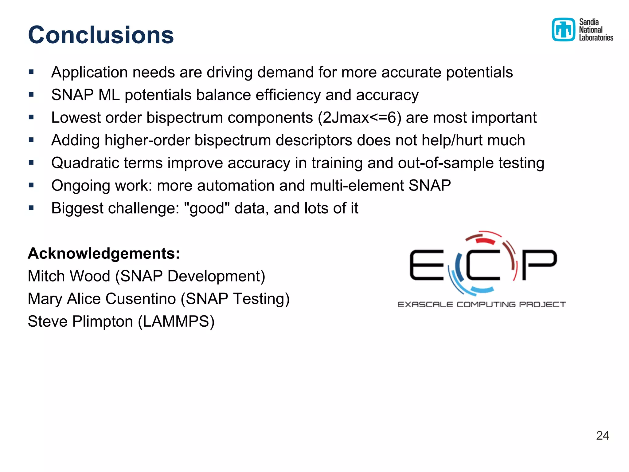 Conclusions
§ Application needs are driving demand for more accurate potentials
§ SNAP ML potentials balance efficiency and accuracy
§ Lowest order bispectrum components (2Jmax<=6) are most important
§ Adding higher-order bispectrum descriptors does not help/hurt much
§ Quadratic terms improve accuracy in training and out-of-sample testing
§ Ongoing work: more automation and multi-element SNAP
§ Biggest challenge: "good" data, and lots of it
Acknowledgements:
Mitch Wood (SNAP Development)
Mary Alice Cusentino (SNAP Testing)
Steve Plimpton (LAMMPS)
24
 