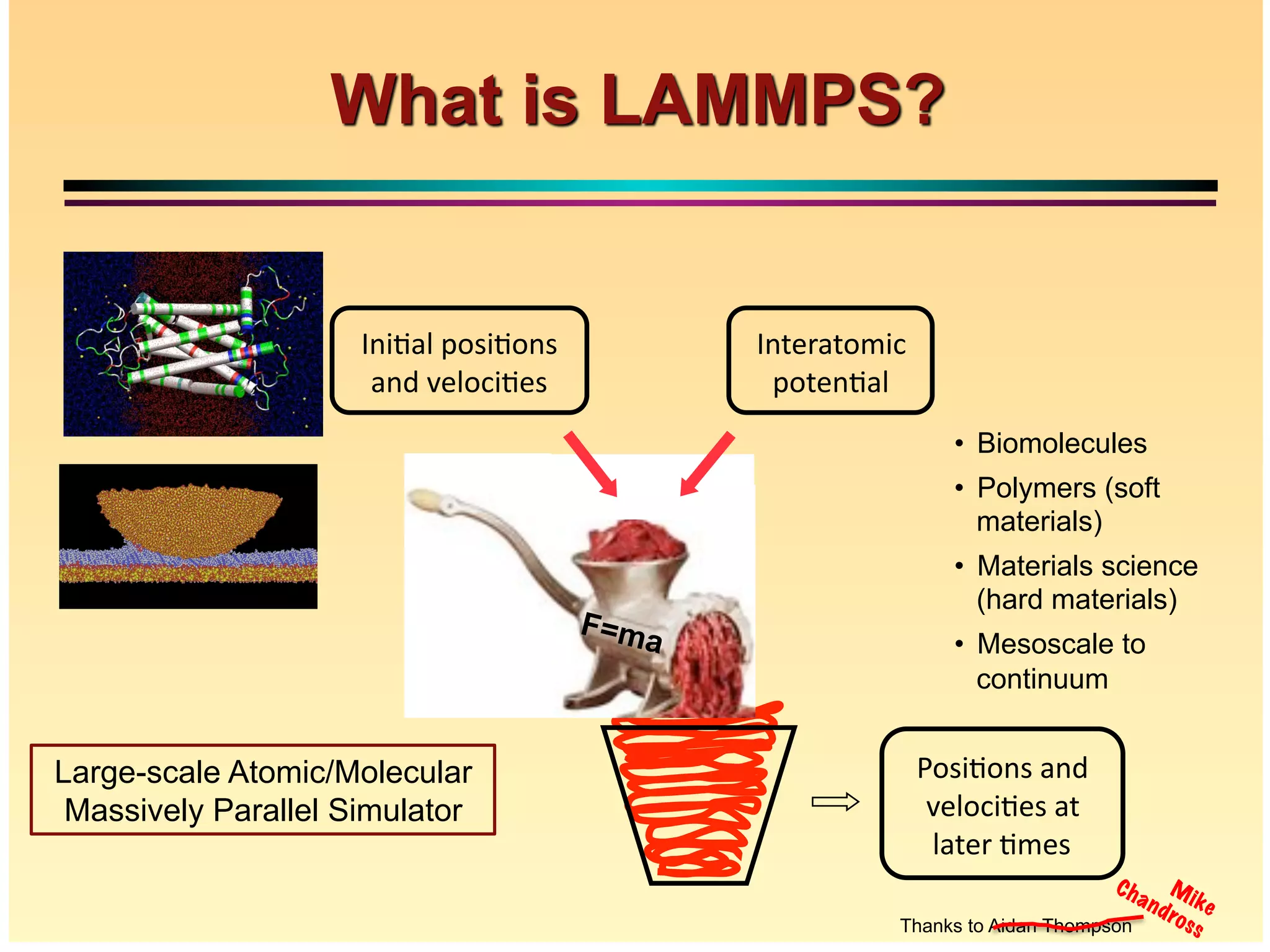 What is Molecular Dynamics Simulation?
7
Distance
Time
Å m
10-15syears
QM
MD
MESO
Design
• Continuum models require underlying
models of the materials behavior
• Quantum methods can provide very
complete description for 100s of atoms
• Molecular Dynamics acts as the “missing
link”
• Bridges between quantum and continuum
models
• Moreover, extends quantum accuracy to
continuum length scales; retaining atomistic
information
!"#$%"&#'(&)''
*+,"-$%+#'(.''
,(.+/'%0+#'
1&.+/(."0$-''
2".+&%(,'
1&$%(,'2"#$%"&#''
(&)'*+,"-$%+#'
Thanks to Aidan Thompson
F=ma
Large-scale Atomic/Molecular
Massively Parallel Simulator
•" Biomolecules
•" Polymers (soft
materials)
•" Materials science
(hard materials)
•" Mesoscale to
continuum
Mike
Chandross
 