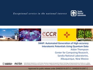 Sandia National Laboratories is a multi-mission laboratory managed and operated by National Technology and Engineering Solutions of Sandia, LLC., a wholly
owned subsidiary of Honeywell International, Inc., for the U.S. Department of Energy’s National Nuclear Security Administration under contract DE-NA0003525.
SNAP: Automated Generation of High-accuracy
Interatomic Potentials Using Quantum Data
Aidan Thompson
Center for Computing Research,
Sandia National Laboratories,
Albuquerque, New Mexico
Approved for public release under SAND2018-2573 C, SAND2018-2067 C
 