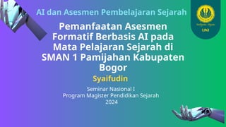 AI dan Asesmen Pembelajaran Sejarah
Pemanfaatan Asesmen
Formatif Berbasis AI pada
Mata Pelajaran Sejarah di
SMAN 1 Pamijahan Kabupaten
Bogor
Syaifudin
Seminar Nasional I
Program Magister Pendidikan Sejarah
2024
 