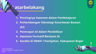 Latarbelakang
Seminar Nasional I
Program Magister Pendidikan Sejarah
2024
1
1. Pentingnya Asesmen dalam Pembelajaran
2. Perkembangan Teknologi Kecerdasan Buatan
(AI)
3. Penerapan AI dalam Pendidikan
4. Asesmen Formatif Berbasis AI
5. Kondisi di SMAN 1 Pamijahan, Kabupaten Bogor
 