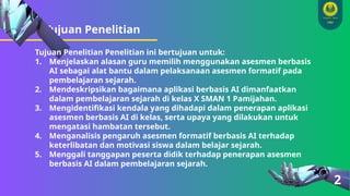 Tujuan Penelitian
2
Tujuan Penelitian Penelitian ini bertujuan untuk:
1. Menjelaskan alasan guru memilih menggunakan asesmen berbasis
AI sebagai alat bantu dalam pelaksanaan asesmen formatif pada
pembelajaran sejarah.
2. Mendeskripsikan bagaimana aplikasi berbasis AI dimanfaatkan
dalam pembelajaran sejarah di kelas X SMAN 1 Pamijahan.
3. Mengidentifikasi kendala yang dihadapi dalam penerapan aplikasi
asesmen berbasis AI di kelas, serta upaya yang dilakukan untuk
mengatasi hambatan tersebut.
4. Menganalisis pengaruh asesmen formatif berbasis AI terhadap
keterlibatan dan motivasi siswa dalam belajar sejarah.
5. Menggali tanggapan peserta didik terhadap penerapan asesmen
berbasis AI dalam pembelajaran sejarah.
 