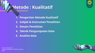 Metode : Kualitatif
Seminar Nasional I
Program Magister Pendidikan Sejarah
2024
3
1. Pengertian Metode Kualitatif
2. Subjek & Instrumen Penelitian
3. Desain Penelitian
4. Teknik Pengumpulan Data
5. Analisis data
 