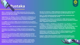 Pustaka
4
Elfira, I., Syamsurizal, & Lufri. (2023). Systematic literature review:
Efektivitas penggunaan Google Form untuk evaluasi pembelajaran.
Mathema Journal, 5(2), Juli 2023.
Hopfenbeck, T. N., Zhang, Z., Sun, S. Z., Robertson, P., & McGrane, J. A.
(2023). Challenges and opportunities for classroom-based formative
assessment and AI: A perspective article. Frontiers in Education.
Li, T., Miller, E. A., & He, P. (2023). Can we and should we use artificial
intelligence for formative assessment in science? Journal of Research in
Science Teaching.
Nasution, A. F. (2023). Metode penelitian kualitatif. CV. Harfa Creative.
Onasanya, S. A., & Ajamu, A. O. (2024). Formative and summative
assessment using technology: A critical review. Jurnal Mimbar Ilmu,
29(1).
Prasetiani, D. R., & Sukirman. (2024). Analisis penggunaan Kahoot!
dalam meningkatkan keterlibatan, efektivitas pembelajaran, dan
pengalaman belajar siswa di sekolah menengah kejuruan. Journal on
Education, 6(4).
Pratama, S. Y., Hartono, Y., & Nurkholipah, S. (2024). Problematika
penggunaan ChatGPT pada pembelajaran sejarah di SMA. Seminar
Nasional Sosial Sains, Pendidikan, Humaniora (SENASSDRA), 3(1).
Qur'ani, B., & Hamsar, I. (2024). Efektivitas penggunaan aplikasi Quizizz
terhadap asesmen siswa pada MI Al Abrar. Jurnal Andi Djemma, 7(2).
Raco, J. R. (2010). Metode penelitian kualitatif: Jenis, karakteristik dan
keunggulannya. PT. Grasindo (hal. 18-19).
Rukminingsih, M. P., Adnan, G., & Latief, M. A. (2020). Metode penelitian
pendidikan: Penelitian kuantitatif, penelitian kualitatif, penelitian tindakan
kelas. Yogyakarta: Erhaka Utama.
Sufyadi, S., Lambas, T., Rosdiana, T., Nur Rochim, F. A., Novrika, S., Iswoyo,
S., Iswoyo, Y., Primadona, M., & Mahardhika, R. L. (2021). Panduan
pembelajaran dan asesmen jenjang pendidikan dasar dan menengah. Pusat
Asesmen dan Pembelajaran Badan Penelitian dan Pengembangan dan
Perbukuan, Kementerian Pendidikan, Kebudayaan, Riset dan Teknologi.
Sulistiawati, E., Damopoli, M., & Hasan, M. (2024). Pemanfaatan aplikasi
Quizizz dalam sistem informasi asesmen sumatif di SMPN 1 Amali
Kabupaten Bone. Jurnal Mappesona, 7(2).
Sugiyono. (2022). Metode penelitian kualitatif (Untuk penelitian yang
bersifat: eksploratif, enterpretif, interaktif, dan konstruktif). Alfabeta.
 