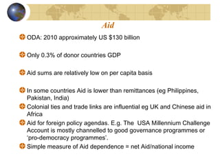 Aid 
ODA: 2010 approximately US $130 billion 
Only 0.3% of donor countries GDP 
Aid sums are relatively low on per capita basis 
In some countries Aid is lower than remittances (eg Philippines, 
Pakistan, India) 
Colonial ties and trade links are influential eg UK and Chinese aid in 
Africa 
Aid for foreign policy agendas. E.g. The USA Millennium Challenge 
Account is mostly channelled to good governance programmes or 
‘pro-democracy programmes’. 
Simple measure of Aid dependence = net Aid/national income 
 