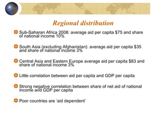 Regional distribution 
Sub-Saharan Africa 2008: average aid per capita $75 and share 
of national income 10% 
South Asia (excluding Afghanistan): average aid per capita $35 
and share of national income 3% 
Central Asia and Eastern Europe average aid per capita $83 and 
share of national income 3% 
Little correlation between aid per capita and GDP per capita 
Strong negative correlation between share of net aid of national 
income and GDP per capita 
Poor countries are ‘aid dependent’ 
 
