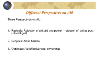 Different Perspectives on Aid 
Three Perspectives on Aid: 
1. Radicals: Rejection of aid, aid and power – rejection of aid as post-colonial 
guilt. 
2. Sceptics: Aid is harmful 
3. Optimists: Aid effectiveness, ownership 
 