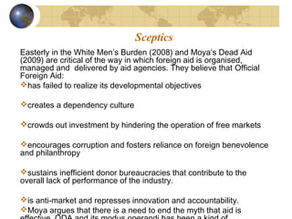 Sceptics 
Easterly in the White Men’s Burden (2008) and Moya’s Dead Aid 
(2009) are critical of the way in which foreign aid is organised, 
managed and delivered by aid agencies. They believe that Official 
Foreign Aid: 
has failed to realize its developmental objectives 
creates a dependency culture 
crowds out investment by hindering the operation of free markets 
encourages corruption and fosters reliance on foreign benevolence 
and philanthropy 
sustains inefficient donor bureaucracies that contribute to the 
overall lack of performance of the industry. 
is anti-market and represses innovation and accountability. 
Moya argues that there is a need to end the myth that aid is 
effective. ODA and its modus operandi has been a kind of 
 