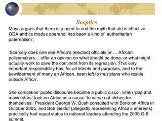 Sceptics 
Moya argues that there is a need to end the myth that aid is effective. 
ODA and its modus operandi has been a kind of ‘authoritarian 
paternalism’: 
‘Scarcely does one see Africa’s (elected) officials or … African 
policymakers… offer an opinion on what should be done, or what might 
actually work to save the continent from its regression. This very 
important responsibility has, for all intents and purposes, and to the 
bewilderment of many an African, been left to musicians who reside 
outside Africa’. 
She complains ‘public discourse became a public disco’, when ‘pop and 
movie stars’ took on Africa as a cause ‘to carve out niches for 
themselves’. President George W. Bush consulted with Bono on Africa in 
October 2005, and Bob Geldof (allegedly representing Africa’s interests) 
practically had equal status to national leaders attending the 2005 G-8 
summit. 
 
