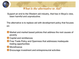 What is the alternative to Aid? 
Support an end to the Western aid industry, that has in Moya’s view, 
been harmful and unproductive. 
The alternative is to replace aid with development policy that focuses 
on: 
Market and market based policies that address the root causes of 
poverty 
Capital and remittances 
Free Trade Policy and Openness that addresses inadequate 
trading opportunities 
Microfinance 
Encourage investment and entrepreneurial activities 
 