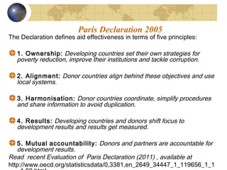 Paris Declaration 2005 
The Declaration defines aid effectiveness in terms of five principles: 
1. Ownership: Developing countries set their own strategies for 
poverty reduction, improve their institutions and tackle corruption. 
2. Alignment: Donor countries align behind these objectives and use 
local systems. 
3. Harmonisation: Donor countries coordinate, simplify procedures 
and share information to avoid duplication. 
4. Results: Developing countries and donors shift focus to 
development results and results get measured. 
5. Mutual accountability: Donors and partners are accountable for 
development results. 
Read recent Evaluation of Paris Declaration (2011) , available at 
http://www.oecd.org/statisticsdata/0,3381,en_2649_34447_1_119656_1_1 
_1,00.html 
 