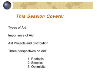 This Session Covers: 
Types of Aid 
Importance of Aid 
Aid Projects and distribution 
Three perspectives on Aid: 
1. Radicals 
2. Sceptics 
3. Optimisits 
 