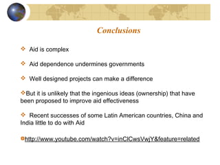 Conclusions 
 Aid is complex 
 Aid dependence undermines governments 
 Well designed projects can make a difference 
But it is unlikely that the ingenious ideas (ownership) that have 
been proposed to improve aid effectiveness 
 Recent successes of some Latin American countries, China and 
India little to do with Aid 
http://www.youtube.com/watch?v=inClCwsVwjY&feature=related 
