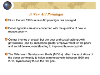 A New Aid Paradigm 
Since the late 1990s a new Aid paradigm has emerged 
Donor agencies are now concerned with the question of how to 
reduce poverty. 
Central themes of growth but pro-poor and sustainable growth, 
governance (and by implication greater empowerment for the poor) 
and social development (leading to improved human capital). 
The Millennium Development Goals (MDGs) reflect the aspirations of 
the donor community to halve extreme poverty between 1990 and 
2015. Symbolically this is the first goal. 
 
