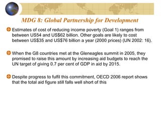 MDG 8: Global Partnership for Development 
Estimates of cost of reducing income poverty (Goal 1) ranges from 
between US54 and US$62 billion. Other goals are likely to cost 
between US$35 and US$76 billion a year (2000 prices) (UN 2002: 16). 
When the G8 countries met at the Gleneagles summit in 2005, they 
promised to raise this amount by increasing aid budgets to reach the 
UN target of giving 0.7 per cent of GDP in aid by 2015. 
Despite progress to fulfil this commitment, OECD 2006 report shows 
that the total aid figure still falls well short of this 
 
