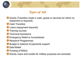 Types of Aid 
Grants (Transfers made in cash, goods or services for which no 
repayment is required). 
Cash Transfers 
Loans (repayment required) 
Training courses 
Technical Assistance 
Emergency Relief or humanitarian 
Research Programmes 
Budget or balance of payments support 
Debt Relief 
Funding of NGOs 
Grants, loans and credits for military purposes are excluded 
 