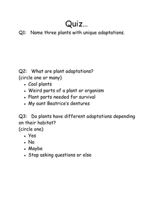 Quiz…
Q1: Name three plants with unique adaptations.

Q2: What are plant adaptations?
(circle one or many)
● Cool plants
● Weird parts of a plant or organism
● Plant parts needed for survival
● My aunt Beatrice’s dentures
Q3: Do plants have different adaptations depending
on their habitat?
(circle one)
● Yes
● No
● Maybe
● Stop asking questions or else

 