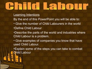 Learning Intentions
By the end of this PowerPoint you will be able to:
• Give the number of Child Labourers in the world
•Define Child Labour
•Describe the parts of the world and industries where
Child Labour is a problem.
• Give examples of companies you know that have
used Child Labour.
•Explain some of the steps you can take to combat
Child Labour
 