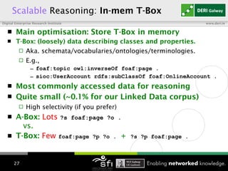 Scalable   Reasoning:  In-mem T-Box Main optimisation: Store T-Box in memory T-Box: (loosely) data describing classes and properties.  Aka. schemata/vocabularies/ontologies/terminologies. E.g.,  foaf:topic owl:inverseOf foaf:page . sioc:UserAccount rdfs:subClassOf foaf:OnlineAccount . Most commonly accessed data   for reasoning Quite small (~0.1% for our Linked Data corpus) High selectivity (if you prefer) A-Box:   Lots   ?s foaf:page ?o .   vs.  T-Box:   Few   foaf:page ?p ?o .   +   ?s ?p foaf:page .   