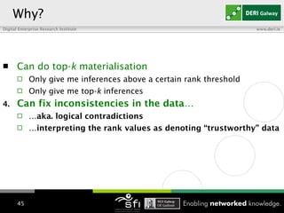 Can do top- k  materialisation Only give me inferences above a certain rank threshold Only give me top- k  inferences Can fix inconsistencies in the data… … aka. logical contradictions … interpreting the rank values as denoting “trustworthy” data   Why? 