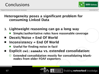 Heterogeneity poses a significant problem for consuming Linked Data  Lightweight reasoning can go a long way Simple/authoritative rules have reasonable coverage Deceit/Noise   ≠  End Of World Inconsistency  ≠  End Of World Useful for finding noise in fact! Explicit   owl:sameAs  vs. extended consolidation:  Extended consolidation mostly for consolidating blank-nodes from older FOAF exporters   Conclusions 
