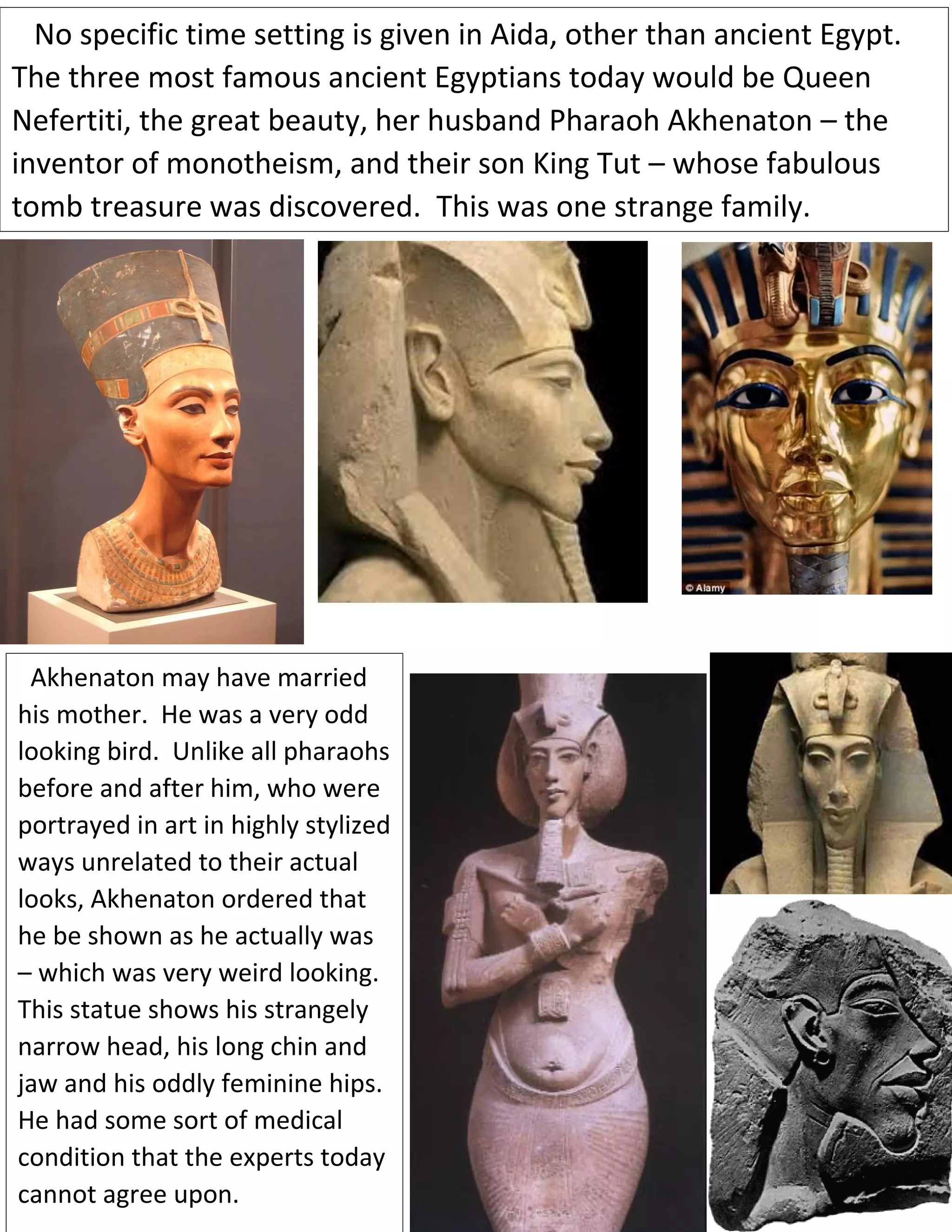 No specific time setting is given in Aida, other than ancient Egypt.
The three most famous ancient Egyptians today would be Queen
Nefertiti, the great beauty, her husband Pharaoh Akhenaton – the
inventor of monotheism, and their son King Tut – whose fabulous
tomb treasure was discovered. This was one strange family.
Akhenaton may have mamhavemarriedhavearried hismother
Akhenaton may have married
his mother. He was a very odd
looking bird. Unlike all pharaohs
before and after him, who were
portrayed in art in highly stylized
ways unrelated to their actual
looks, Akhenaton ordered that
he be shown as he actually was
– which was very weird looking.
This statue shows his strangely
narrow head, his long chin and
jaw and his oddly feminine hips.
He had some sort of medical
condition that the experts today
cannot agree upon.
 