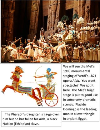We will see the Met’s
1989 monumental
staging of Verdi’s 1871
opera Aida. You want
spectacle? We got it
here. The Met’s huge
stage is put to good use
in some very dramatic
scenes. Placido
Domingo is the leading
man in a love triangle
in ancient Egypt.
The Pharaoh’s daughter is ga-ga over
him but he has fallen for Aida, a black
Nubian (Ethiopian) slave.
 