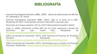 BIBLIOGRAFÍA
• American Psychological Association (APA). (2009). Manual de publicaciones de APA (6th
ed.) Washington, DC: Author.
• American Psychological Association (APA). (2010). ¿Qué es el estilo de la APA?.
Recuperado de htttp://www.apastyle.org/learn/faqs/what-is-apa-style.aspx
• Diccionario de la lengua española. (22ª ed.) (2011) Real Academia Española: Madrid.
• López, E. (2009). Introducción al Estilo APA, 6ta. Ed. Citas, referencias y formato del
documento. San Juan, Puerto Rico: Recuperado de
http://www.slideshare.net/eflores/introducción-apa-6ta-edición
• UDES (Universidad de Santander). (2015). LEM: Gerencia de Proyectos de Tecnología
Educativa Recuperado de
http://aulavirtual.eaie.cvudes.edu.co/publico/lems/L.000.001.MG/librov2.html
• UDES (Universidad de Santander). (2015). Herramientas para la Gestión de Proyectos
Educativos. Deisponible: unesdoc.unesco.org/images/0015/001580/158068s.pdf
 