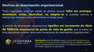 “Uma organização entra em estado de declínio quando falha em antecipar, 
reconhecer, evitar, neutralizar, ou adaptar-se às pressões externas e 
internas que ameaçam a sua sobrevivência no longo prazo….. 
10 
Declínio do desempenho organizacional 
O declínio do desempenho organizacional significa um incremento do risco 
de falência empresarial do ponto de vista da gestão, que se traduz na 
lenta degradação durante vários anos consecutivos do desempenho organizacional…. 
Desempenho pode ser definido como o conjunto de características ou 
capacidades de comportamento e rendimento de um indivíduo, produto, 
sistema, empreendimento ou processo, em especial quando comparados 
com metas, requisitos ou expectativas 
 