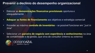 39 
Prevenir o declínio do desempenho organizacional 
• Elaborar as demonstrações financeiras previsionais oportuna e 
adequadamente 
• Adequar as fontes de financiamento aos objetivos e estratégia comercial 
• Proceder ao máximo controlo de inventários – se possível funcionar em “just in 
time” 
• Selecionar um parceiro de negócio com experiência e conhecimentos na área 
da contabilidade e da gestão, que sirva de consultor (interno ou externo) 
 