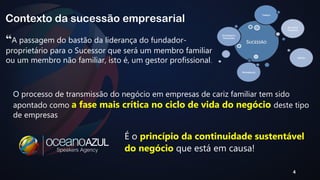 “A passagem do bastão da liderança do fundador-proprietário 
para o Sucessor que será um membro familiar 
ou um membro não familiar, isto é, um gestor profissional. 
O processo de transmissão do negócio em empresas de cariz familiar tem sido 
apontado como a fase mais crítica no ciclo de vida do negócio deste tipo 
de empresas 
4 
Contexto da sucessão empresarial 
É o princípio da continuidade sustentável 
do negócio que está em causa! 
 