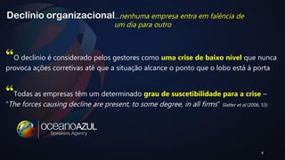 8 
Declínio organizacional 
…nenhuma empresa entra em falência de 
um dia para outro 
“O declínio é considerado pelos gestores como uma crise de baixo nível que nunca 
provoca ações corretivas até que a situação alcance o ponto que o lobo está à porta 
“Todas as empresas têm um determinado grau de suscetibilidade para a crise – 
“The forces causing decline are present, to some degree, in all firms” Slatter et al (2006, 53) 
 