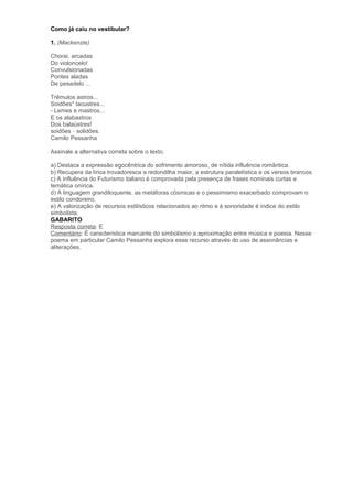Como já caiu no vestibular?
1. (Mackenzie)
Chorai, arcadas
Do violoncelo!
Convulsionadas
Pontes aladas
De pesadelo ...
Trêmulos astros...
Soidões* lacustres...
- Lemes e mastros...
E os alabastros
Dos balaústres!
soidões – solidões.
Camilo Pessanha
Assinale a alternativa correta sobre o texto.
a) Destaca a expressão egocêntrica do sofrimento amoroso, de nítida influência romântica.
b) Recupera da lírica trovadoresca a redondilha maior, a estrutura paralelística e os versos brancos.
c) A influência do Futurismo italiano é comprovada pela presença de frases nominais curtas e
temática onírica.
d) A linguagem grandiloquente, as metáforas cósmicas e o pessimismo exacerbado comprovam o
estilo condoreiro.
e) A valorização de recursos estilísticos relacionados ao ritmo e à sonoridade é índice do estilo
simbolista.
GABARITO
Resposta correta: E
Comentário: È característica marcante do simbolismo a aproximação entre música e poesia. Nesse
poema em particular Camilo Pessanha explora esse recurso através do uso de assonâncias e
aliterações.
 