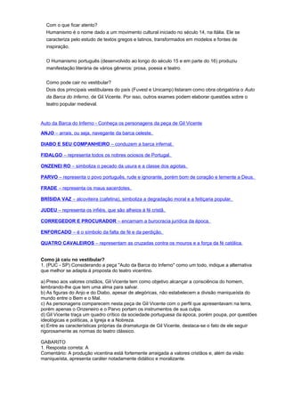 Com o que ficar atento?
Humanismo é o nome dado a um movimento cultural iniciado no século 14, na Itália. Ele se
caracteriza pelo estudo de textos gregos e latinos, transformados em modelos e fontes de
inspiração.
O Humanismo português (desenvolvido ao longo do século 15 e em parte do 16) produziu
manifestação literária de vários gêneros: prosa, poesia e teatro.
Como pode cair no vestibular?
Dois dos principais vestibulares do país (Fuvest e Unicamp) listaram como obra obrigatória o Auto
da Barca do Inferno, de Gil Vicente. Por isso, outros exames podem elaborar questões sobre o
teatro popular medieval.
Auto da Barca do Inferno - Conheça os personagens da peça de Gil Vicente
ANJO – arrais, ou seja, navegante da barca celeste.
DIABO E SEU COMPANHEIRO – conduzem a barca infernal.
FIDALGO – representa todos os nobres ociosos de Portugal.
ONZENEI RO – simboliza o pecado da usura e a classe dos agiotas.
PARVO – representa o povo português, rude e ignorante, porém bom de coração e temente a Deus.
FRADE – representa os maus sacerdotes.
BRÍSIDA VAZ – alcoviteira (cafetina), simboliza a degradação moral e a feitiçaria popular.
JUDEU – representa os infiéis, que são alheios à fé cristã.
CORREGEDOR E PROCURADOR – encarnam a burocracia jurídica da época.
ENFORCADO – é o símbolo da falta de fé e da perdição.
QUATRO CAVALEIROS – representam as cruzadas contra os mouros e a força da fé católica.
Como já caiu no vestibular?
1. (PUC - SP) Considerando a peça "Auto da Barca do Inferno" como um todo, indique a alternativa
que melhor se adapta à proposta do teatro vicentino.
a) Preso aos valores cristãos, Gil Vicente tem como objetivo alcançar a consciência do homem,
lembrando-lhe que tem uma alma para salvar.
b) As figuras do Anjo e do Diabo, apesar de alegóricas, não estabelecem a divisão maniqueísta do
mundo entre o Bem e o Mal.
c) As personagens comparecem nesta peça de Gil Vicente com o perfil que apresentavam na terra,
porém apenas o Onzeneiro e o Parvo portam os instrumentos de sua culpa.
d) Gil Vicente traça um quadro crítico da sociedade portuguesa da época, porém poupa, por questões
ideológicas e políticas, a Igreja e a Nobreza.
e) Entre as características próprias da dramaturgia de Gil Vicente, destaca-se o fato de ele seguir
rigorosamente as normas do teatro clássico.
GABARITO
1. Resposta correta: A
Comentário: A produção vicentina está fortemente arraigada a valores cristãos e, além da visão
maniqueísta, apresenta caráter notadamente didático e moralizante.
 