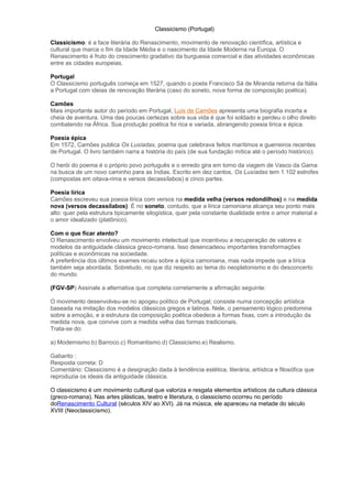 Classicismo (Portugal)
Classicismo: é a face literária do Renascimento, movimento de renovação científica, artística e
cultural que marca o fim da Idade Média e o nascimento da Idade Moderna na Europa. O
Renascimento é fruto do crescimento gradativo da burguesia comercial e das atividades econômicas
entre as cidades europeias.
Portugal
O Classicismo português começa em 1527, quando o poeta Francisco Sá de Miranda retorna da Itália
a Portugal com ideias de renovação literária (caso do soneto, nova forma de composição poética).
Camões
Mais importante autor do período em Portugal, Luís de Camões apresenta uma biografia incerta e
cheia de aventura. Uma das poucas certezas sobre sua vida é que foi soldado e perdeu o olho direito
combatendo na África. Sua produção poética foi rica e variada, abrangendo poesia lírica e épica.
Poesia épica
Em 1572, Camões publica Os Lusíadas, poema que celebrava feitos marítimos e guerreiros recentes
de Portugal. O livro também narra a história do país (de sua fundação mítica até o período histórico).
O herói do poema é o próprio povo português e o enredo gira em torno da viagem de Vasco da Gama
na busca de um novo caminho para as Índias. Escrito em dez cantos, Os Lusíadas tem 1.102 estrofes
(compostas em oitava-rima e versos decassílabos) e cinco partes.
Poesia lírica
Camões escreveu sua poesia lírica com versos na medida velha (versos redondilhos) e na medida
nova (versos decassílabos). É no soneto, contudo, que a lírica camoniana alcança seu ponto mais
alto: quer pela estrutura tipicamente silogística, quer pela constante dualidade entre o amor material e
o amor idealizado (platônico).
Com o que ficar atento?
O Renascimento envolveu um movimento intelectual que incentivou a recuperação de valores e
modelos da antiguidade clássica greco-romana. Isso desencadeou importantes transformações
políticas e econômicas na sociedade.
A preferência dos últimos exames recaiu sobre a épica camoniana, mas nada impede que a lírica
também seja abordada. Sobretudo, no que diz respeito ao tema do neoplatonismo e do desconcerto
do mundo.
(FGV-SP) Assinale a alternativa que completa corretamente a afirmação seguinte:
O movimento desenvolveu-se no apogeu político de Portugal; consiste numa concepção artística
baseada na imitação dos modelos clássicos gregos e latinos. Nele, o pensamento lógico predomina
sobre a emoção, e a estrutura da composição poética obedece a formas fixas, com a introdução da
medida nova, que convive com a medida velha das formas tradicionais.
Trata-se do:
a) Modernismo.b) Barroco.c) Romantismo.d) Classicismo.e) Realismo.
Gabarito :
Resposta correta: D
Comentário: Classicismo é a designação dada à tendência estética, literária, artística e filosófica que
reproduzia os ideais da antiguidade clássica.
O classicismo é um movimento cultural que valoriza e resgata elementos artísticos da cultura clássica
(greco-romana). Nas artes plásticas, teatro e literatura, o classicismo ocorreu no período
doRenascimento Cultural (séculos XIV ao XVI). Já na música, ele apareceu na metade do século
XVIII (Neoclassicismo).
 