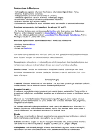 Características do Classicismo:
- Valorização dos aspectos culturais e filosóficos da cultura das antigas Grécia e Roma;
- Influência do pensamento humanista;
- Antropocentrismo: o homem como o centro do Universo;
- Críticas às explicações e a visão de mundo pautada pela religião;
- Racionalismo: valorização das explicações baseadas na ciência;
- Busca do equilíbrio, rigor e pureza formal;
- Universalismo: abordagem de temas universais como, por exemplo, os sentimentos humanos.
Principais representantes do Classicismo dos séculos XIV ao XVI:
- Na literatura destacou-se o escritor português Camões, autor da grandiosa obra Os Lusíadas.
Podemos também destacar os escritores: Dante Alighieri, Petrarca e Boccacio.
- Nas artes plásticas, podemos destacar: Leonardo da Vinci, Michelangelo, Rafael Sanzio, Andrea
Mantegna, Claudio de Lorena entre outros.
Principais representantes do Neoclassicismo na música do século XVIII:
- Wolfgang Amadeus Mozart
- Joseph Haydn
- Ludwig van Beethoven
Vale deixar claro que essa cultura classicista formou-se duas grandes manifestações classicistas da
Idade Moderna europeia são o Renascimento e o Neoclassicismo.
Renascimento: redescoberta e revalorização das referências culturais da antiguidade clássica, que
nortearam as mudanças deste período em direção a um ideal humanista e naturalista.
Neoclassicismo: Também tem o interesse da Antiguidade clássica, porém surge com ideias
iluministas; pode-se também perceber conotações políticas com valores bem fortes como: honra,
dever e heroísmo;
Barroco (Portugal)
O Barroco português desenvolveu-se entre 1580 e 1756, época em que Portugal estava em profunda
crise econômica e social devido ao domínio da monarquia espanhola.
Padre Antônio Vieira
O melhor da produção barroca portuguesa encontra-se na obra do padre Antônio Vieira - político e
pregador de inteligência e sensibilidade acuradas, que sintetizou como poucos os conflitos do homem
barroco.
Chamado por Fernando Pessoa de "Imperador da Língua Portuguesa", Vieira explora em seus
sermões o melhor da retórica de sua época. Orador hábil e virtuoso, é também claro, engenhoso,
imaginativo e convincente.
Os sermões constituem o principal da obra de Vieira. Eles trazem a essência do estilo barroco: a
tentativa de promover uma síntese entre matéria e espírito. Nos sermões, Vieira busca cativar o
ouvinte despertando sua consciência e convidando-o a pensar e agir.
Divisão
No que toca à organização do discurso, a estética barroca apresenta duas tendências: o cultismo
(também chamado gongorismo) e o conceptismo (ou quevedismo).
Cultismo: caracteriza-se pelo uso de uma linguagem rebuscada, culta, extravagante e descritiva.
Tem como visível influência a produção do poeta espanhol Luís de Góngora y Argote.
Conceptismo: caracteriza-se pelo jogo de ideias e de conceitos, seguindo um raciocínio lógico,
racionalista. Entre seus principais difusores está o poeta espanhol Francisco de Quevedo.
 
