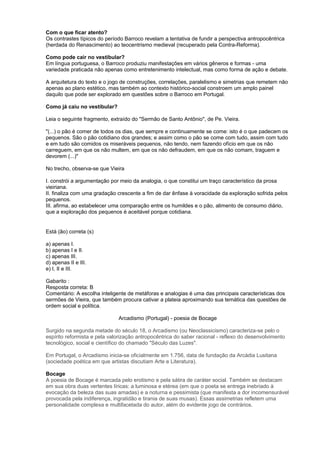 Com o que ficar atento?
Os contrastes típicos do período Barroco revelam a tentativa de fundir a perspectiva antropocêntrica
(herdada do Renascimento) ao teocentrismo medieval (recuperado pela Contra-Reforma).
Como pode cair no vestibular?
Em língua portuguesa, o Barroco produziu manifestações em vários gêneros e formas - uma
variedade praticada não apenas como entretenimento intelectual, mas como forma de ação e debate.
A arquitetura do texto e o jogo de construções, correlações, paralelismo e simetrias que remetem não
apenas ao plano estético, mas também ao contexto histórico-social constroem um amplo painel
daquilo que pode ser explorado em questões sobre o Barroco em Portugal.
Como já caiu no vestibular?
Leia o seguinte fragmento, extraído do "Sermão de Santo Antônio", de Pe. Vieira.
"(...) o pão é comer de todos os dias, que sempre e continuamente se come: isto é o que padecem os
pequenos. São o pão cotidiano dos grandes; e assim como o pão se come com tudo, assim com tudo
e em tudo são comidos os miseráveis pequenos, não tendo, nem fazendo ofício em que os não
carreguem, em que os não multem, em que os não defraudem, em que os não comam, traguem e
devorem (...)"
No trecho, observa-se que Vieira
I. constrói a argumentação por meio da analogia, o que constitui um traço característico da prosa
vieiriana.
II. finaliza com uma gradação crescente a fim de dar ênfase à voracidade da exploração sofrida pelos
pequenos.
III. afirma, ao estabelecer uma comparação entre os humildes e o pão, alimento de consumo diário,
que a exploração dos pequenos é aceitável porque cotidiana.
Está (ão) correta (s)
a) apenas I.
b) apenas I e II.
c) apenas III.
d) apenas II e III.
e) I, II e III.
Gabarito :
Resposta correta: B
Comentário: A escolha inteligente de metáforas e analogias é uma das principais características dos
sermões de Vieira, que também procura cativar a plateia aproximando sua temática das questões de
ordem social e política.
Arcadismo (Portugal) - poesia de Bocage
Surgido na segunda metade do século 18, o Arcadismo (ou Neoclassicismo) caracteriza-se pelo o
espírito reformista e pela valorização antropocêntrica do saber racional - reflexo do desenvolvimento
tecnológico, social e científico do chamado "Século das Luzes".
Em Portugal, o Arcadismo inicia-se oficialmente em 1.756, data de fundação da Arcádia Lusitana
(sociedade poética em que artistas discutiam Arte e Literatura).
Bocage
A poesia de Bocage é marcada pelo erotismo e pela sátira de caráter social. Também se destacam
em sua obra duas vertentes líricas: a luminosa e etérea (em que o poeta se entrega inebriado à
evocação da beleza das suas amadas) e a noturna e pessimista (que manifesta a dor incomensurável
provocada pela indiferença, ingratidão e tirania de suas musas). Essas assimetrias refletem uma
personalidade complexa e multifacetada do autor, além do evidente jogo de contrários.
 