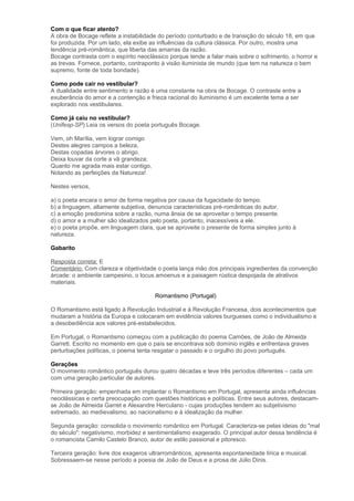 Com o que ficar atento?
A obra de Bocage reflete a instabilidade do período conturbado e de transição do século 18, em que
foi produzida. Por um lado, ela exibe as influências da cultura clássica. Por outro, mostra uma
tendência pré-romântica, que liberta das amarras da razão.
Bocage contrasta com o espírito neoclássico porque tende a falar mais sobre o sofrimento, o horror e
as trevas. Fornece, portanto, contraponto à visão iluminista de mundo (que tem na natureza o bem
supremo, fonte de toda bondade).
Como pode cair no vestibular?
A dualidade entre sentimento e razão é uma constante na obra de Bocage. O contraste entre a
exuberância do amor e a contenção e frieza racional do iluminismo é um excelente tema a ser
explorado nos vestibulares.
Como já caiu no vestibular?
(Unifesp-SP) Leia os versos do poeta português Bocage.
Vem, oh Marília, vem lograr comigo
Destes alegres campos a beleza,
Destas copadas árvores o abrigo.
Deixa louvar da corte a vã grandeza;
Quanto me agrada mais estar contigo,
Notando as perfeições da Natureza!
Nestes versos,
a) o poeta encara o amor de forma negativa por causa da fugacidade do tempo.
b) a linguagem, altamente subjetiva, denuncia características pré-românticas do autor.
c) a emoção predomina sobre a razão, numa ânsia de se aproveitar o tempo presente.
d) o amor e a mulher são idealizados pelo poeta, portanto, inacessíveis a ele.
e) o poeta propõe, em linguagem clara, que se aproveite o presente de forma simples junto à
natureza.
Gabarito
Resposta correta: E
Comentário: Com clareza e objetividade o poeta lança mão dos principais ingredientes da convenção
árcade: o ambiente campesino, o locus amoenus e a paisagem rústica despojada de atrativos
materiais.
Romantismo (Portugal)
O Romantismo está ligado à Revolução Industrial e à Revolução Francesa, dois acontecimentos que
mudaram a história da Europa e colocaram em evidência valores burgueses como o individualismo e
a desobediência aos valores pré-estabelecidos.
Em Portugal, o Romantismo começou com a publicação do poema Camões, de João de Almeida
Garrett. Escrito no momento em que o país se encontrava sob domínio inglês e enfrentava graves
perturbações políticas, o poema tenta resgatar o passado e o orgulho do povo português.
Gerações
O movimento romântico português durou quatro décadas e teve três períodos diferentes – cada um
com uma geração particular de autores.
Primeira geração: empenhada em implantar o Romantismo em Portugal, apresenta ainda influências
neoclássicas e certa preocupação com questões históricas e políticas. Entre seus autores, destacam-
se João de Almeida Garret e Alexandre Herculano - cujas produções tendem ao subjetivismo
extremado, ao medievalismo, ao nacionalismo e à idealização da mulher.
Segunda geração: consolida o movimento romântico em Portugal. Caracteriza-se pelas ideias do "mal
do século": negativismo, morbidez e sentimentalismo exagerado. O principal autor dessa tendência é
o romancista Camilo Castelo Branco, autor de estilo passional e pitoresco.
Terceira geração: livre dos exageros ultrarromânticos, apresenta espontaneidade lírica e musical.
Sobressaem-se nesse período a poesia de João de Deus e a prosa de Júlio Dinis.
 