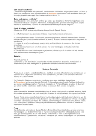 Com o que ficar atento?
Combinando originalidade e subjetivismo, o Romantismo considera a imaginação superior à razão e à
beleza. Os românticos, livres do racionalismo do Arcadismo, promoveram uma verdadeira revolução
na produção estética europeia da primeira metade do século 19.
Como pode cair no vestibular?
Questões sobre o tema costumam lembrar que tudo o que é escrito no Romantismo parte de uma
perspectiva individual e subjetiva. Além disso, muitas perguntas giram em torno do grande projeto
literário do Romantismo: a criação de uma identidade estética para a arte burguesa.
Como já caiu no vestibular?
(Mackenzie -SP) É uma característica da obra de Camilo Castelo Branco:
a) a influência rica em sua poesia de símbolos, imagens alegóricas e construções.
b) a oscilação entre o lirismo e o sarcasmo, deixando páginas de autêntica dramaticidade, vibrando
com personagens que comumente intervêm no enredo, tecendo comentários piedosos, indignados ou
sarcásticos.
c) a busca de uma forma adequada para conter o sentimentalismo do passado e das formas
românticas.
d) o fato de deixar ao mundo um alerta sobre o mal-estar trazido pela civilização moderna e
industrializada.
e) o apego ao conto como principal realização literária, através do qual se tornou um dos autores
mais respeitados na literatura portuguesa.
Gabarito
Resposta correta: B
Comentário: O tom dramático e passional das novelas e romances de Camilo, muitas vezes é
acompanhado de certo desengano, do qual resulta uma visão sarcástica e contundente.
Realismo (Português)
Preocupando-se com a verdade dos fatos e a realidade concreta, o Realismo surge como reação ao
idealismo e ao subjetivismo românticos. Inicia-se na França, em 1857, com o romance Madame
Bovary, de Gustav Flaubert.
Em Portugal, o Realismo começa com a polêmica entre seus partidários e seguidores
do Romantismo- a chamada Questão Coimbrã. A discussão envolve António Feliciano de Castilho -
que escreve posfácio para o livro Poema da Mocidade, de Pinheiro Chagas - e Antero de Quental -
que critica Castilho e defende o ideário realista no opúsculo Bom senso e bom gosto.
Poesia
Antero de Quental: adotando uma postura oposta ao lirismo ultrarromântico, defende a missão social
da poesia e apresenta em sua obra uma busca filosófica da verdade através da própria experiência.
Cesário Verde: também se afasta do lirismo tradicional português, sobretudo pelo tratamento que dá
a temas como cidade, amor e mulher. Buscando espontaneidade, usa estilo que valoriza a linguagem
concreta e o tom coloquial. "Poeta dos sentidos", constrói imagens com muitas cores, formas e sons.
Essa visão plástica do mundo antecipa a postura assumida por Fernando Pessoa na pele de seu
Heterônimo Alberto Caeiro.
Prosa
Eça de Queirós: admirador de Gustav Flaubert, Émile Zola e Honoré de Balzac, produz romances
marcados pelo uso do determinismo e do impressionismo para construir críticas (à burguesia e ao
clero, por exemplo). Dono de um estilo direto e contundente, é hábil na descrição de locais e
comportamentos. O pessimismo, o humor e a ironia com que constrói personagens são tipicamente
realistas.
 