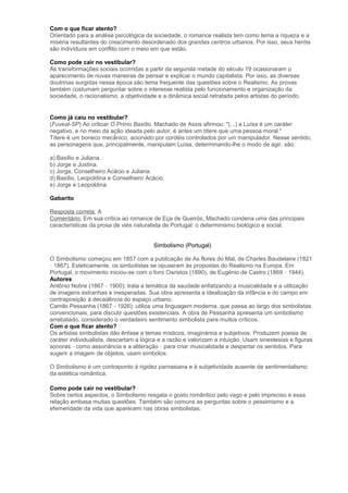 Com o que ficar atento?
Orientado para a análise psicológica da sociedade, o romance realista tem como tema a riqueza e a
miséria resultantes do crescimento desordenado dos grandes centros urbanos. Por isso, seus heróis
são indivíduos em conflito com o meio em que estão.
Como pode cair no vestibular?
As transformações sociais ocorridas a partir da segunda metade do século 19 ocasionaram o
aparecimento de novas maneiras de pensar e explicar o mundo capitalista. Por isso, as diversas
doutrinas surgidas nessa época são tema frequente das questões sobre o Realismo. As provas
também costumam perguntar sobre o interesse realista pelo funcionamento e organização da
sociedade, o racionalismo, a objetividade e a dinâmica social retratada pelos artistas do período.
Como já caiu no vestibular?
(Fuvest-SP) Ao criticar O Primo Basílio, Machado de Assis afirmou: "(...) a Luísa é um caráter
negativo, e no meio da ação ideada pelo autor, é antes um títere que uma pessoa moral."
Títere é um boneco mecânico, acionado por cordéis controlados por um manipulador. Nesse sentido,
as personagens que, principalmente, manipulam Luísa, determinando-lhe o modo de agir, são:
a) Basílio e Juliana.
b) Jorge e Justina.
c) Jorge, Conselheiro Acácio e Juliana.
d) Basílio, Leopoldina e Conselheiro Acácio.
e) Jorge e Leopoldina.
Gabarito
Resposta correta: A
Comentário: Em sua crítica ao romance de Eça de Queirós, Machado condena uma das principais
características da prosa de viés naturalista de Portugal: o determinismo biológico e social.
Simbolismo (Portugal)
O Simbolismo começou em 1857 com a publicação de As flores do Mal, de Charles Baudelaire (1821
– 1867). Esteticamente, os simbolistas se opuseram às propostas do Realismo na Europa. Em
Portugal, o movimento iniciou-se com o livro Oaristos (1890), de Eugénio de Castro (1869 – 1944).
Autores
Antônio Nobre (1867 – 1900): trata a temática da saudade enfatizando a musicalidade e a utilização
de imagens estranhas e inesperadas. Sua obra apresenta a idealização da infância e do campo em
contraposição à decadência do espaço urbano.
Camilo Pessanha (1867 - 1926): utiliza uma linguagem moderna, que passa ao largo dos simbolistas
convencionais, para discutir questões existenciais. A obra de Pessanha apresenta um simbolismo
arrebatado, considerado o verdadeiro sentimento simbolista para muitos críticos.
Com o que ficar atento?
Os artistas simbolistas dão ênfase a temas místicos, imaginários e subjetivos. Produzem poesia de
caráter individualista, descartam a lógica e a razão e valorizam a intuição. Usam sinestesias e figuras
sonoras – como assonância e a aliteração – para criar musicalidade e despertar os sentidos. Para
sugerir a imagem de objetos, usam símbolos.
O Simbolismo é um contraponto à rigidez parnasiana e à subjetividade ausente de sentimentalismo
da estética romântica.
Como pode cair no vestibular?
Sobre certos aspectos, o Simbolismo resgata o gosto romântico pelo vago e pelo impreciso e essa
relação embasa muitas questões. Também são comuns as perguntas sobre o pessimismo e a
efemeridade da vida que aparecem nas obras simbolistas.
 